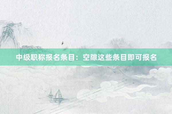 中级职称报名条目：空隙这些条目即可报名