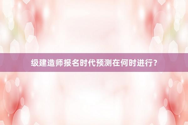 级建造师报名时代预测在何时进行？