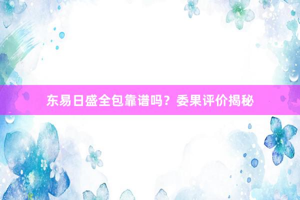 东易日盛全包靠谱吗？委果评价揭秘