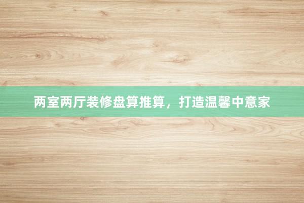 两室两厅装修盘算推算，打造温馨中意家